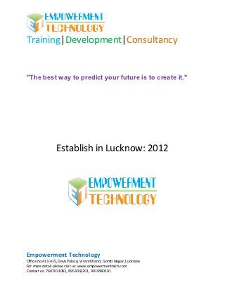 Training|Development|Consultancy


"The best way to predict your future is to create it."




                 Establish in Lucknow: 2012




Empowerment Technology
Office no.413-415, Deva Palace, Viram Khand, Gomti Nagar, Lucknow
For more detail please visit us: www.empowermenttech.com
Contact us: 7607031093, 8953032201, 9919580191
 