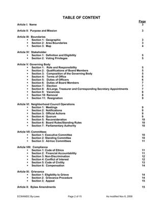 TABLE OF CONTENT
Page
Article I: Name

3

Article II: Purpose and Mission

3

Article III: Boundaries
Section 1: Geographic
Section 2: Area Boundaries
Section 3: Map

3
3
4

Article IV: Stakeholder
Section 1: Definition and Eligibility
Section 2: Voting Privileges

5
5

Article V: Governing Body
Section 1: Role and Responsibility
Section 2: Qualifications of Board Members
Section 3: Composition of the Governing Body
Section 4: Terms of Office
Section 5: Duties of Officers
Section 6: Duties of Board Members
Section 7: Election
Section 8: At-Large, Treasurer and Corresponding Secretary Appointments
Section 9: Vacancies
Section 10: Removal
Section 11: Resignation

5
5
5
6
6
7
7
7
8
8
9

Article VI: Neighborhood Council Operations
Section 1: Meetings
Section 2: Notifications
Section 3: Official Actions
Section 4: Quorum
Section 5: Reconsideration
Section 6: Board Rules/Standing Rules
Section 7: Parliamentary Authority

9
9
9
9
10
10
10

Article VII: Committees
Section 1: Executive Committee
Section 2: Standing Committee
Section 3: Ad-hoc Committees

10
10
11

Article VIII: Compliance
Section 1: Code of Ethics
Section 2: Financial Accountability
Section 3: Non-Discrimination
Section 4: Conflict of Interest
Section 5: Code of Civility
Section 6: Compensation

11
11
12
12
13
14

Article IX: Grievance
Section 1: Eligibility to Grieve
Section 2: Grievance Procedure
Section 3; Appeal

14
14
15

Article X: Bylaw Amendments

15

ECWANDC By-Laws

Page 2 of 15

As modified Nov 6, 2009

 