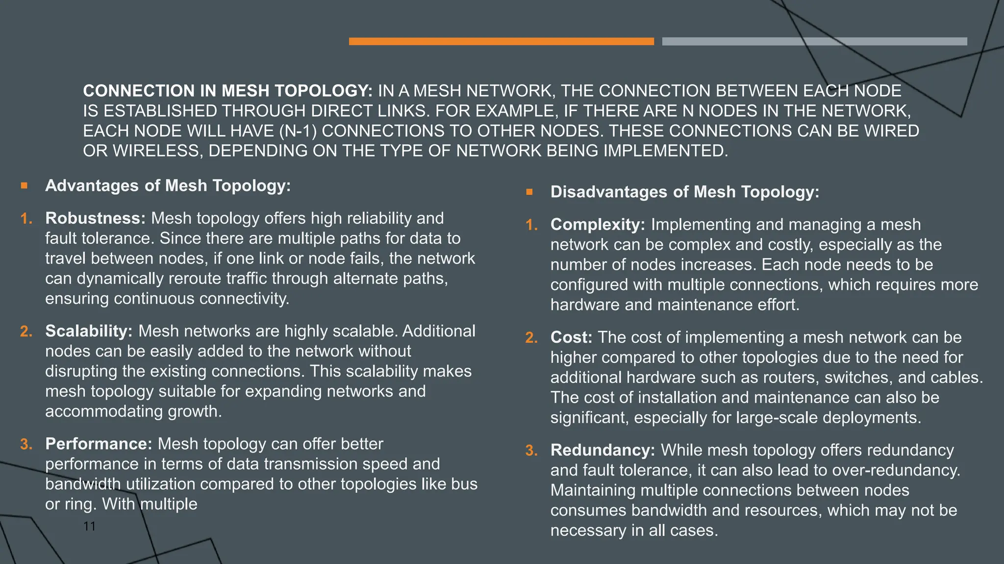 CONNECTION IN MESH TOPOLOGY: IN A MESH NETWORK, THE CONNECTION BETWEEN EACH NODE
IS ESTABLISHED THROUGH DIRECT LINKS. FOR EXAMPLE, IF THERE ARE N NODES IN THE NETWORK,
EACH NODE WILL HAVE (N-1) CONNECTIONS TO OTHER NODES. THESE CONNECTIONS CAN BE WIRED
OR WIRELESS, DEPENDING ON THE TYPE OF NETWORK BEING IMPLEMENTED.
 Advantages of Mesh Topology:
1. Robustness: Mesh topology offers high reliability and
fault tolerance. Since there are multiple paths for data to
travel between nodes, if one link or node fails, the network
can dynamically reroute traffic through alternate paths,
ensuring continuous connectivity.
2. Scalability: Mesh networks are highly scalable. Additional
nodes can be easily added to the network without
disrupting the existing connections. This scalability makes
mesh topology suitable for expanding networks and
accommodating growth.
3. Performance: Mesh topology can offer better
performance in terms of data transmission speed and
bandwidth utilization compared to other topologies like bus
or ring. With multiple
 Disadvantages of Mesh Topology:
1. Complexity: Implementing and managing a mesh
network can be complex and costly, especially as the
number of nodes increases. Each node needs to be
configured with multiple connections, which requires more
hardware and maintenance effort.
2. Cost: The cost of implementing a mesh network can be
higher compared to other topologies due to the need for
additional hardware such as routers, switches, and cables.
The cost of installation and maintenance can also be
significant, especially for large-scale deployments.
3. Redundancy: While mesh topology offers redundancy
and fault tolerance, it can also lead to over-redundancy.
Maintaining multiple connections between nodes
consumes bandwidth and resources, which may not be
necessary in all cases.
11
 