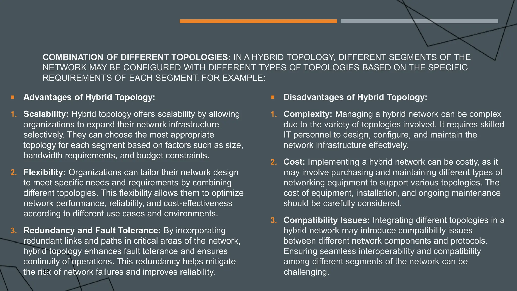 COMBINATION OF DIFFERENT TOPOLOGIES: IN A HYBRID TOPOLOGY, DIFFERENT SEGMENTS OF THE
NETWORK MAY BE CONFIGURED WITH DIFFERENT TYPES OF TOPOLOGIES BASED ON THE SPECIFIC
REQUIREMENTS OF EACH SEGMENT. FOR EXAMPLE:
 Advantages of Hybrid Topology:
1. Scalability: Hybrid topology offers scalability by allowing
organizations to expand their network infrastructure
selectively. They can choose the most appropriate
topology for each segment based on factors such as size,
bandwidth requirements, and budget constraints.
2. Flexibility: Organizations can tailor their network design
to meet specific needs and requirements by combining
different topologies. This flexibility allows them to optimize
network performance, reliability, and cost-effectiveness
according to different use cases and environments.
3. Redundancy and Fault Tolerance: By incorporating
redundant links and paths in critical areas of the network,
hybrid topology enhances fault tolerance and ensures
continuity of operations. This redundancy helps mitigate
the risk of network failures and improves reliability.
 Disadvantages of Hybrid Topology:
1. Complexity: Managing a hybrid network can be complex
due to the variety of topologies involved. It requires skilled
IT personnel to design, configure, and maintain the
network infrastructure effectively.
2. Cost: Implementing a hybrid network can be costly, as it
may involve purchasing and maintaining different types of
networking equipment to support various topologies. The
cost of equipment, installation, and ongoing maintenance
should be carefully considered.
3. Compatibility Issues: Integrating different topologies in a
hybrid network may introduce compatibility issues
between different network components and protocols.
Ensuring seamless interoperability and compatibility
among different segments of the network can be
challenging.
13
 