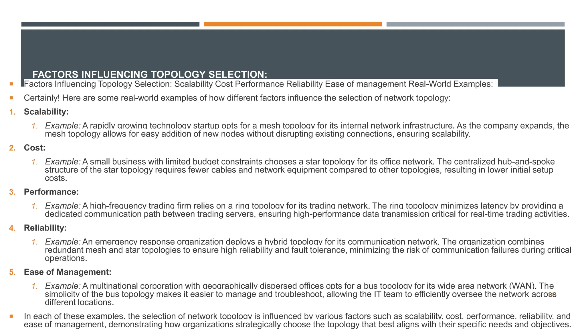 FACTORS INFLUENCING TOPOLOGY SELECTION:
 Factors Influencing Topology Selection: Scalability Cost Performance Reliability Ease of management Real-World Examples:
 Certainly! Here are some real-world examples of how different factors influence the selection of network topology:
1. Scalability:
1. Example: A rapidly growing technology startup opts for a mesh topology for its internal network infrastructure. As the company expands, the
mesh topology allows for easy addition of new nodes without disrupting existing connections, ensuring scalability.
2. Cost:
1. Example: A small business with limited budget constraints chooses a star topology for its office network. The centralized hub-and-spoke
structure of the star topology requires fewer cables and network equipment compared to other topologies, resulting in lower initial setup
costs.
3. Performance:
1. Example: A high-frequency trading firm relies on a ring topology for its trading network. The ring topology minimizes latency by providing a
dedicated communication path between trading servers, ensuring high-performance data transmission critical for real-time trading activities.
4. Reliability:
1. Example: An emergency response organization deploys a hybrid topology for its communication network. The organization combines
redundant mesh and star topologies to ensure high reliability and fault tolerance, minimizing the risk of communication failures during critical
operations.
5. Ease of Management:
1. Example: A multinational corporation with geographically dispersed offices opts for a bus topology for its wide area network (WAN). The
simplicity of the bus topology makes it easier to manage and troubleshoot, allowing the IT team to efficiently oversee the network across
different locations.
 In each of these examples, the selection of network topology is influenced by various factors such as scalability, cost, performance, reliability, and
ease of management, demonstrating how organizations strategically choose the topology that best aligns with their specific needs and objectives.
14
 