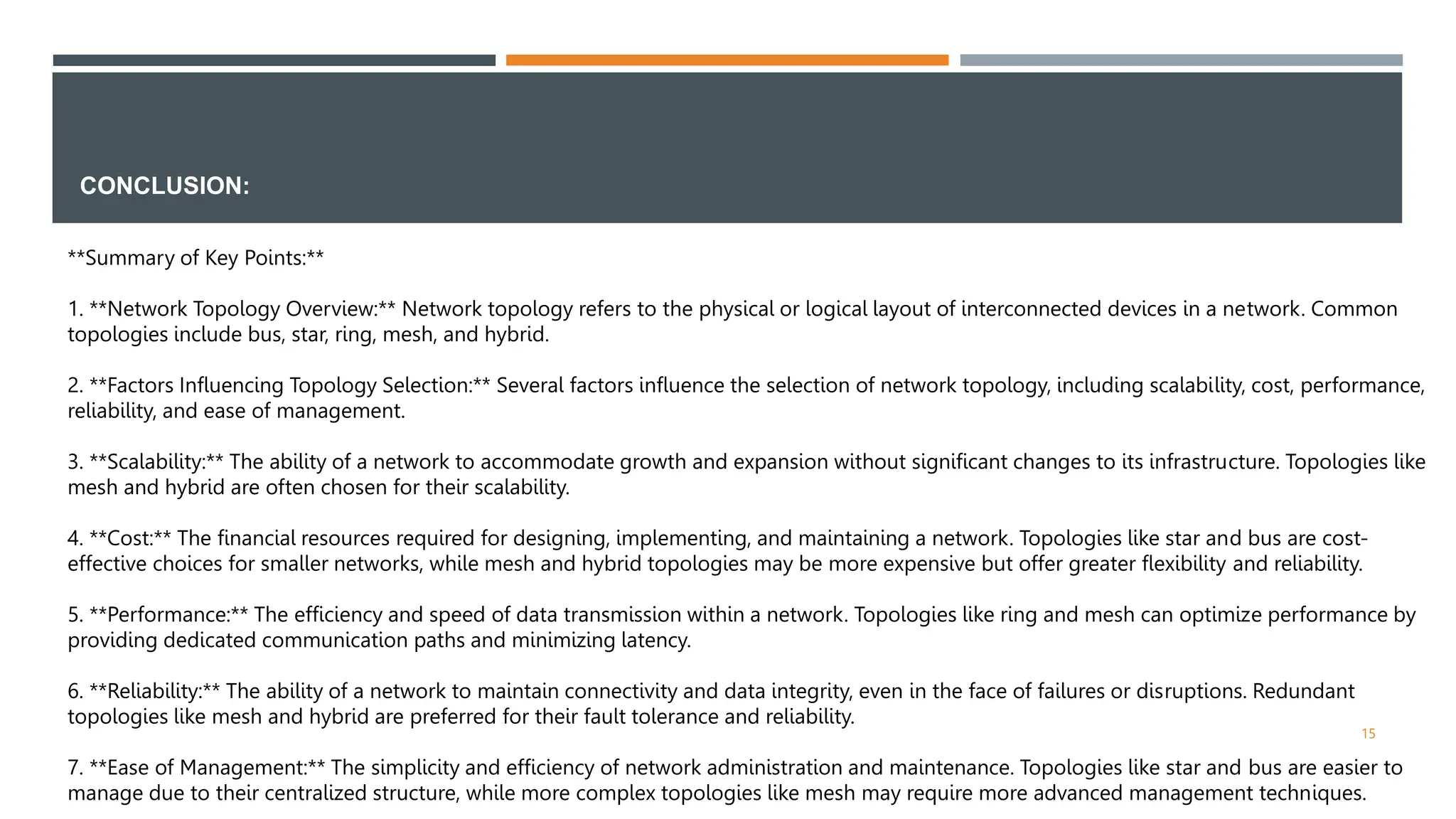 CONCLUSION:
15
**Summary of Key Points:**
1. **Network Topology Overview:** Network topology refers to the physical or logical layout of interconnected devices in a network. Common
topologies include bus, star, ring, mesh, and hybrid.
2. **Factors Influencing Topology Selection:** Several factors influence the selection of network topology, including scalability, cost, performance,
reliability, and ease of management.
3. **Scalability:** The ability of a network to accommodate growth and expansion without significant changes to its infrastructure. Topologies like
mesh and hybrid are often chosen for their scalability.
4. **Cost:** The financial resources required for designing, implementing, and maintaining a network. Topologies like star and bus are cost-
effective choices for smaller networks, while mesh and hybrid topologies may be more expensive but offer greater flexibility and reliability.
5. **Performance:** The efficiency and speed of data transmission within a network. Topologies like ring and mesh can optimize performance by
providing dedicated communication paths and minimizing latency.
6. **Reliability:** The ability of a network to maintain connectivity and data integrity, even in the face of failures or disruptions. Redundant
topologies like mesh and hybrid are preferred for their fault tolerance and reliability.
7. **Ease of Management:** The simplicity and efficiency of network administration and maintenance. Topologies like star and bus are easier to
manage due to their centralized structure, while more complex topologies like mesh may require more advanced management techniques.
 