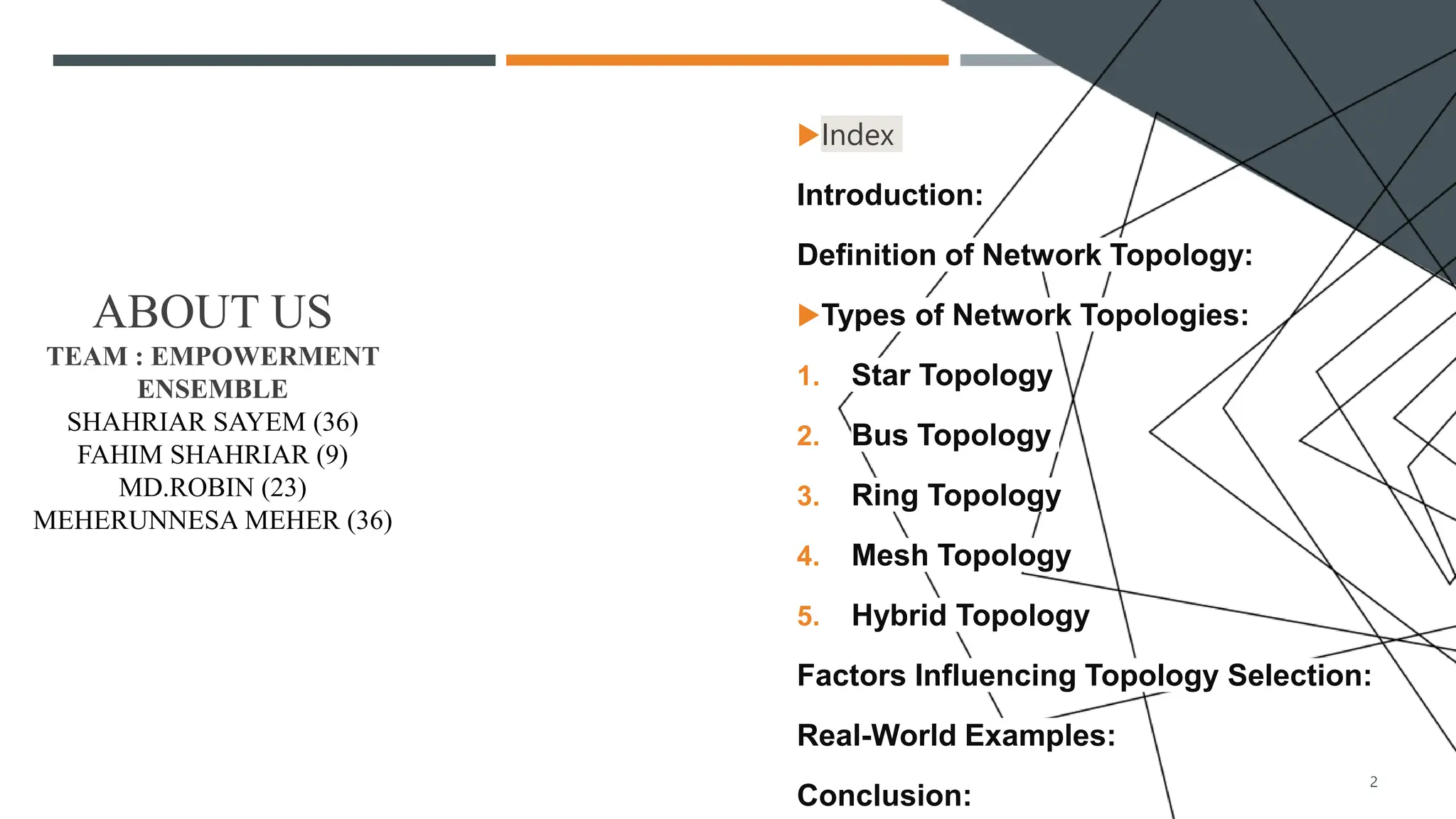ABOUT US
TEAM : EMPOWERMENT
ENSEMBLE
SHAHRIAR SAYEM (36)
FAHIM SHAHRIAR (9)
MD.ROBIN (23)
MEHERUNNESA MEHER (36)
Index
Introduction:
Definition of Network Topology:
Types of Network Topologies:
1. Star Topology
2. Bus Topology
3. Ring Topology
4. Mesh Topology
5. Hybrid Topology
Factors Influencing Topology Selection:
Real-World Examples:
Conclusion:
2
 