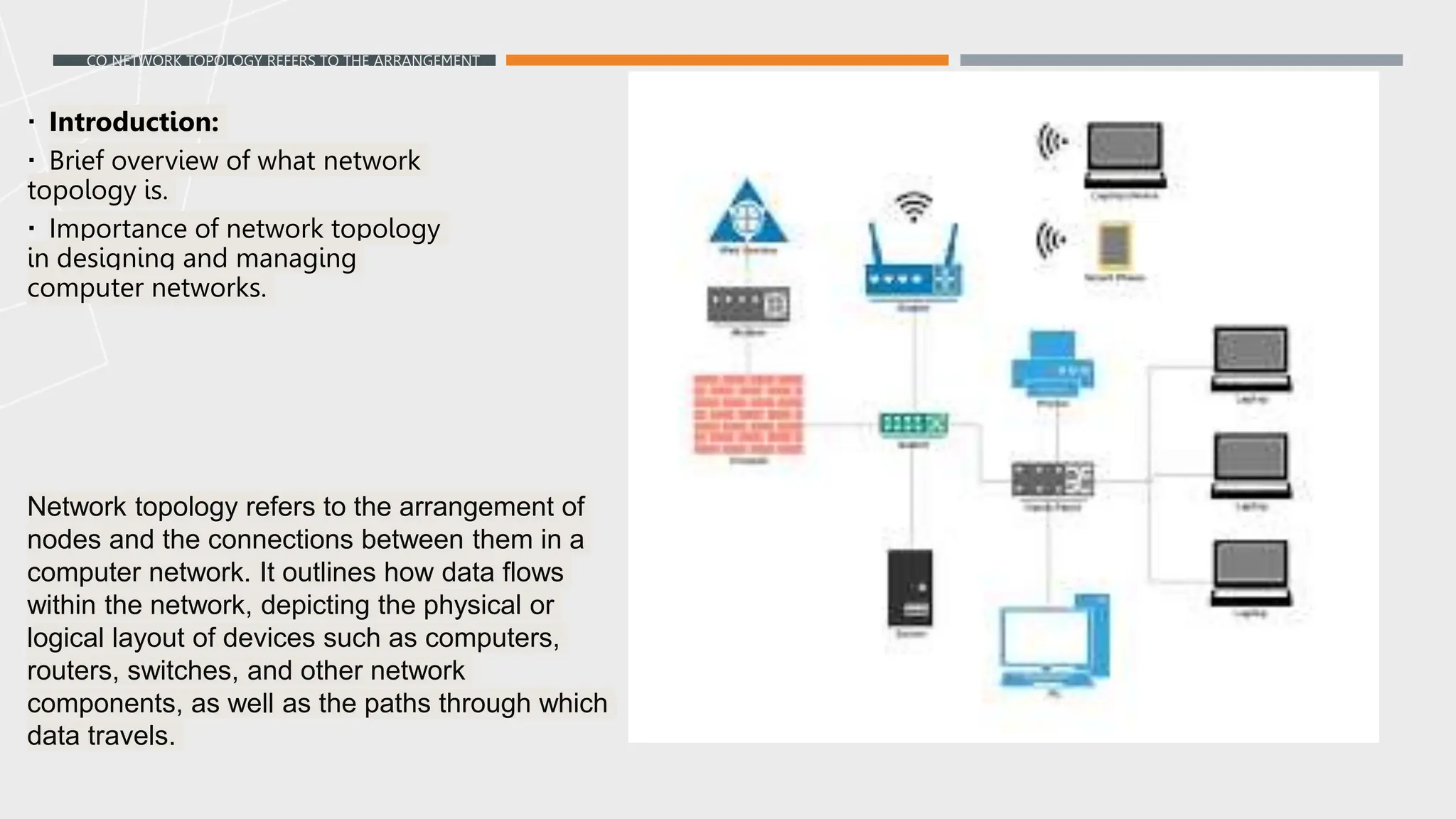 CO NETWORK TOPOLOGY REFERS TO THE ARRANGEMENT
OF NODES AND THE CONNECTIONS BETWEEN THEM IN A
COMPUTER NETWORK. IT OUTLINES HOW DATA FLOWS
WITHIN THE NETWORK, DEPICTING THE PHYSICAL OR
LOGICAL LAYOUT OF DEVICES SUCH AS COMPUTERS,
ROUTERS, SWITCHES, AND OTHER NETWORK COMPONENTS,
AS WELL AS THE PATHS THROUGH WHICH DATA TRAVELS.
MPANY OVERVIEW
 Introduction:
 Brief overview of what network
topology is.
 Importance of network topology
in designing and managing
computer networks.
Network topology refers to the arrangement of
nodes and the connections between them in a
computer network. It outlines how data flows
within the network, depicting the physical or
logical layout of devices such as computers,
routers, switches, and other network
components, as well as the paths through which
data travels.
 