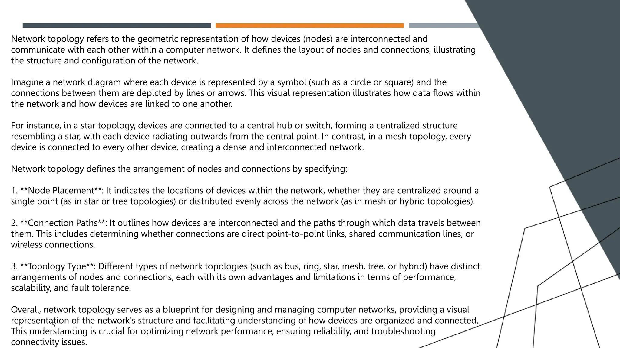 PROBLEM
5
Network topology refers to the geometric representation of how devices (nodes) are interconnected and
communicate with each other within a computer network. It defines the layout of nodes and connections, illustrating
the structure and configuration of the network.
Imagine a network diagram where each device is represented by a symbol (such as a circle or square) and the
connections between them are depicted by lines or arrows. This visual representation illustrates how data flows within
the network and how devices are linked to one another.
For instance, in a star topology, devices are connected to a central hub or switch, forming a centralized structure
resembling a star, with each device radiating outwards from the central point. In contrast, in a mesh topology, every
device is connected to every other device, creating a dense and interconnected network.
Network topology defines the arrangement of nodes and connections by specifying:
1. **Node Placement**: It indicates the locations of devices within the network, whether they are centralized around a
single point (as in star or tree topologies) or distributed evenly across the network (as in mesh or hybrid topologies).
2. **Connection Paths**: It outlines how devices are interconnected and the paths through which data travels between
them. This includes determining whether connections are direct point-to-point links, shared communication lines, or
wireless connections.
3. **Topology Type**: Different types of network topologies (such as bus, ring, star, mesh, tree, or hybrid) have distinct
arrangements of nodes and connections, each with its own advantages and limitations in terms of performance,
scalability, and fault tolerance.
Overall, network topology serves as a blueprint for designing and managing computer networks, providing a visual
representation of the network's structure and facilitating understanding of how devices are organized and connected.
This understanding is crucial for optimizing network performance, ensuring reliability, and troubleshooting
connectivity issues.
 