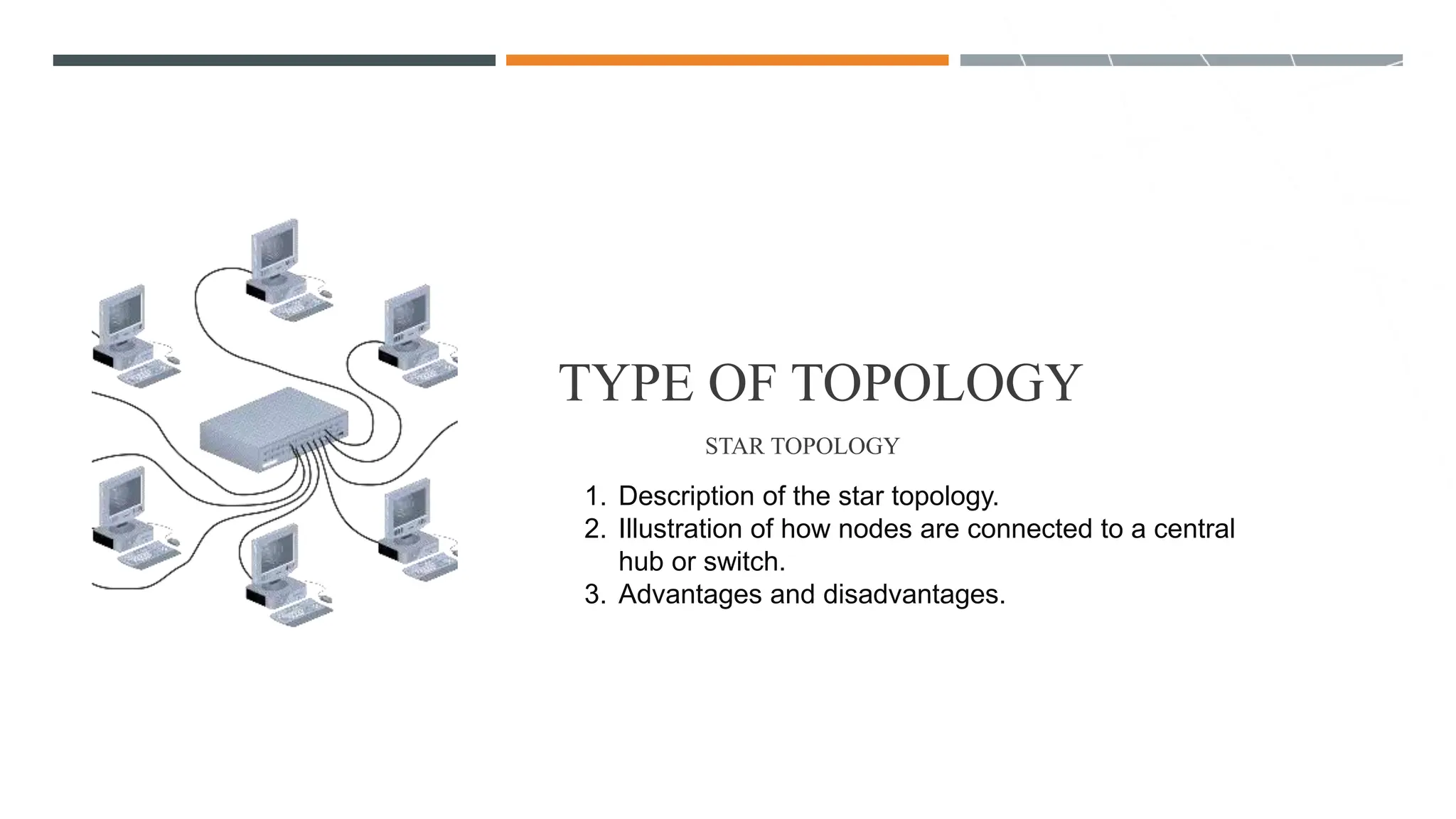 TYPE OF TOPOLOGY
STAR TOPOLOGY
1. Description of the star topology.
2. Illustration of how nodes are connected to a central
hub or switch.
3. Advantages and disadvantages.
 
