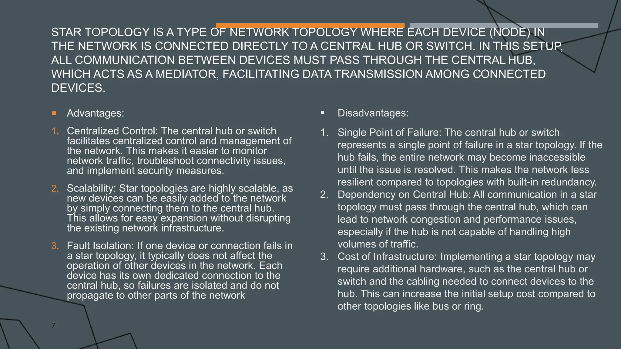 STAR TOPOLOGY IS A TYPE OF NETWORK TOPOLOGY WHERE EACH DEVICE (NODE) IN
THE NETWORK IS CONNECTED DIRECTLY TO A CENTRAL HUB OR SWITCH. IN THIS SETUP,
ALL COMMUNICATION BETWEEN DEVICES MUST PASS THROUGH THE CENTRAL HUB,
WHICH ACTS AS A MEDIATOR, FACILITATING DATA TRANSMISSION AMONG CONNECTED
DEVICES.
 Advantages:
1. Centralized Control: The central hub or switch
facilitates centralized control and management of
the network. This makes it easier to monitor
network traffic, troubleshoot connectivity issues,
and implement security measures.
2. Scalability: Star topologies are highly scalable, as
new devices can be easily added to the network
by simply connecting them to the central hub.
This allows for easy expansion without disrupting
the existing network infrastructure.
3. Fault Isolation: If one device or connection fails in
a star topology, it typically does not affect the
operation of other devices in the network. Each
device has its own dedicated connection to the
central hub, so failures are isolated and do not
propagate to other parts of the network
7
 Disadvantages:
1. Single Point of Failure: The central hub or switch
represents a single point of failure in a star topology. If the
hub fails, the entire network may become inaccessible
until the issue is resolved. This makes the network less
resilient compared to topologies with built-in redundancy.
2. Dependency on Central Hub: All communication in a star
topology must pass through the central hub, which can
lead to network congestion and performance issues,
especially if the hub is not capable of handling high
volumes of traffic.
3. Cost of Infrastructure: Implementing a star topology may
require additional hardware, such as the central hub or
switch and the cabling needed to connect devices to the
hub. This can increase the initial setup cost compared to
other topologies like bus or ring.
 