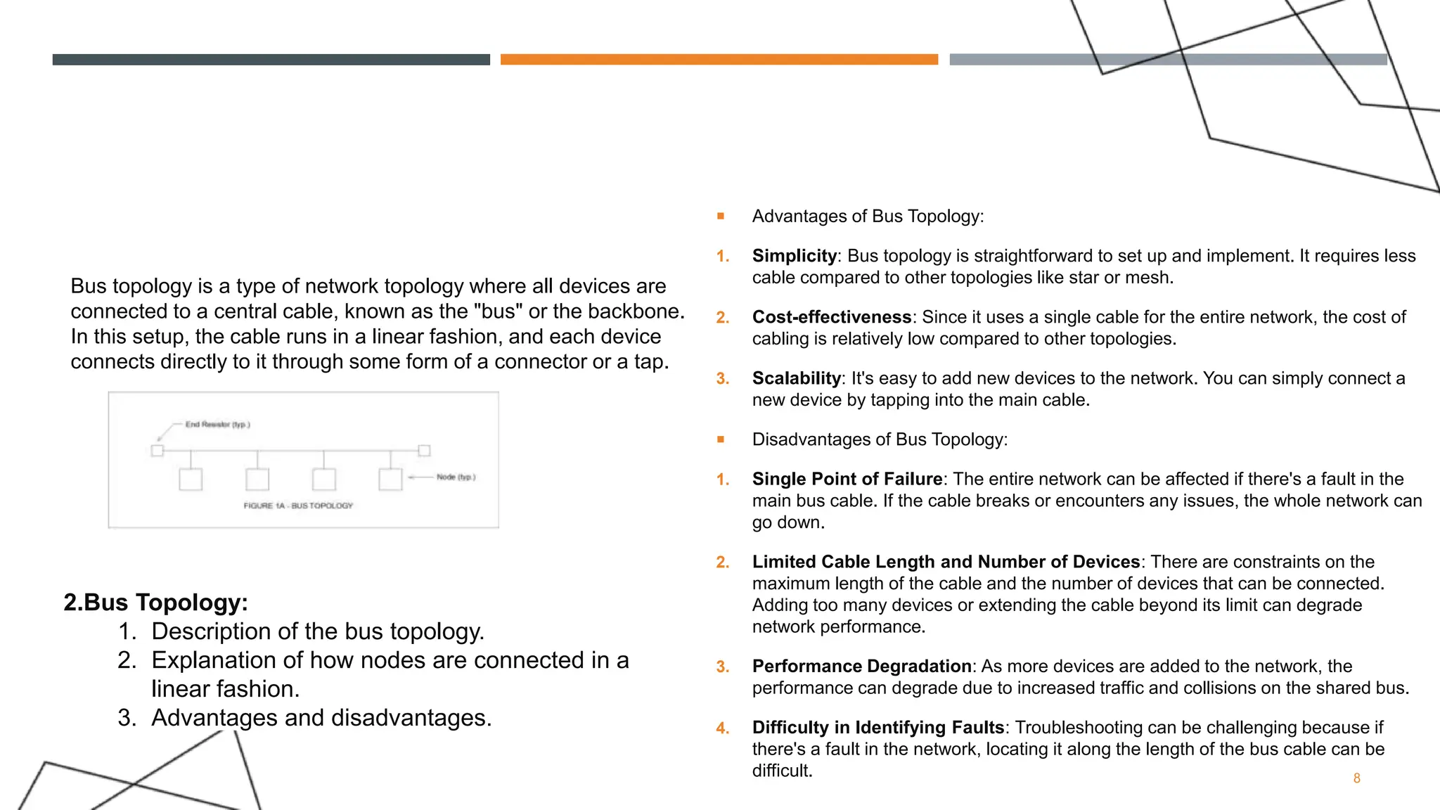 BUS TOPOLOGY
 Advantages of Bus Topology:
1. Simplicity: Bus topology is straightforward to set up and implement. It requires less
cable compared to other topologies like star or mesh.
2. Cost-effectiveness: Since it uses a single cable for the entire network, the cost of
cabling is relatively low compared to other topologies.
3. Scalability: It's easy to add new devices to the network. You can simply connect a
new device by tapping into the main cable.
 Disadvantages of Bus Topology:
1. Single Point of Failure: The entire network can be affected if there's a fault in the
main bus cable. If the cable breaks or encounters any issues, the whole network can
go down.
2. Limited Cable Length and Number of Devices: There are constraints on the
maximum length of the cable and the number of devices that can be connected.
Adding too many devices or extending the cable beyond its limit can degrade
network performance.
3. Performance Degradation: As more devices are added to the network, the
performance can degrade due to increased traffic and collisions on the shared bus.
4. Difficulty in Identifying Faults: Troubleshooting can be challenging because if
there's a fault in the network, locating it along the length of the bus cable can be
difficult. 8
2.Bus Topology:
1. Description of the bus topology.
2. Explanation of how nodes are connected in a
linear fashion.
3. Advantages and disadvantages.
Bus topology is a type of network topology where all devices are
connected to a central cable, known as the "bus" or the backbone.
In this setup, the cable runs in a linear fashion, and each device
connects directly to it through some form of a connector or a tap.
 