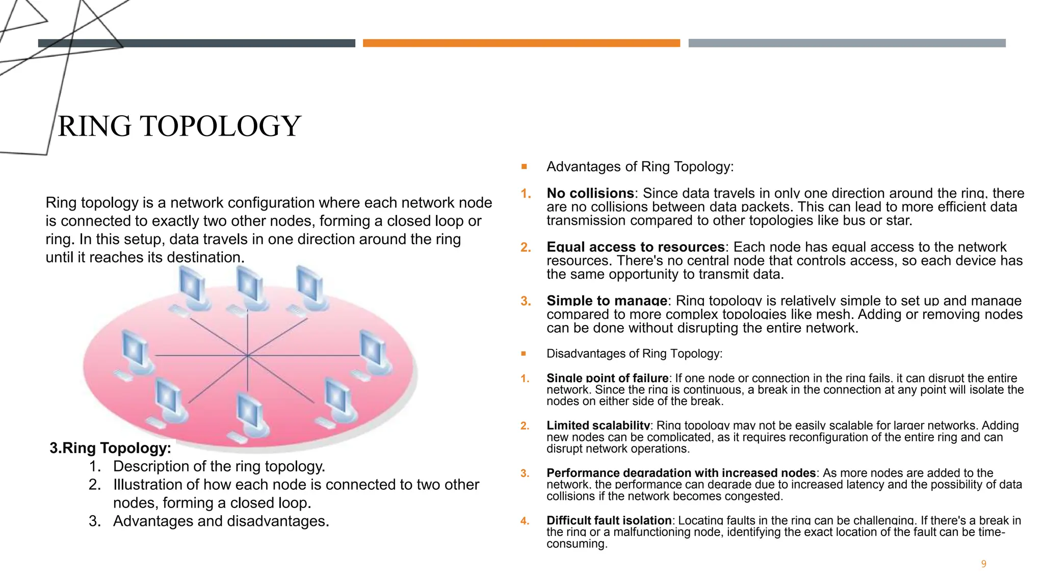 RING TOPOLOGY
 Advantages of Ring Topology:
1. No collisions: Since data travels in only one direction around the ring, there
are no collisions between data packets. This can lead to more efficient data
transmission compared to other topologies like bus or star.
2. Equal access to resources: Each node has equal access to the network
resources. There's no central node that controls access, so each device has
the same opportunity to transmit data.
3. Simple to manage: Ring topology is relatively simple to set up and manage
compared to more complex topologies like mesh. Adding or removing nodes
can be done without disrupting the entire network.
 Disadvantages of Ring Topology:
1. Single point of failure: If one node or connection in the ring fails, it can disrupt the entire
network. Since the ring is continuous, a break in the connection at any point will isolate the
nodes on either side of the break.
2. Limited scalability: Ring topology may not be easily scalable for larger networks. Adding
new nodes can be complicated, as it requires reconfiguration of the entire ring and can
disrupt network operations.
3. Performance degradation with increased nodes: As more nodes are added to the
network, the performance can degrade due to increased latency and the possibility of data
collisions if the network becomes congested.
4. Difficult fault isolation: Locating faults in the ring can be challenging. If there's a break in
the ring or a malfunctioning node, identifying the exact location of the fault can be time-
consuming.
9
3.Ring Topology:
1. Description of the ring topology.
2. Illustration of how each node is connected to two other
nodes, forming a closed loop.
3. Advantages and disadvantages.
Ring topology is a network configuration where each network node
is connected to exactly two other nodes, forming a closed loop or
ring. In this setup, data travels in one direction around the ring
until it reaches its destination.
 