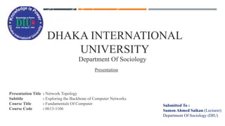 DHAKA INTERNATIONAL
UNIVERSITY
Department Of Sociology
Presentation
Presentation Title : Network Topology
Subtitle : Exploring the Backbone of Computer Networks
Course Title : Fundamentals Of Computer
Course Code : 0613-1106
Submitted To :
Sumon Ahmed Saikan (Lecturer)
Department Of Sociology (DIU)
 