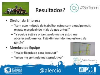 @alercio
Resultados?
• Diretor da Empresa
– “com esse método de trabalho, estou com a equipe mais
enxuta e produzindo mais do que antes!”
– “a equipe está se organizando mais e estou me
aborrecendo menos. Está diminuindo meu esforço de
gestão”
• Membro de Equipe
– “maior liberdade para executar”
– “estou me sentindo mais produtivo”
 