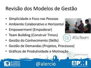@alercio
Revisão dos Modelos de Gestão
• Simplicidade e Foco nas Pessoas
• Ambiente Colaborativo e Horizontal
• Empowerment (Empoderar)
• Team Building (Construir Times)
• Gestão do Conhecimento (Skills)
• Gestão de Demandas (Projetos, Processos)
• Gráficos de Produtividade e Motivação
 