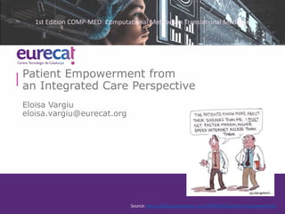 Patient Empowerment from
an Integrated Care Perspective
Eloisa Vargiu
eloisa.vargiu@eurecat.org
Source: https://biopsy.wordpress.com/2009/04/06/patient-empowerment/
1st Edition COMP-MED: Computational Methods in Translational Medicine
 
