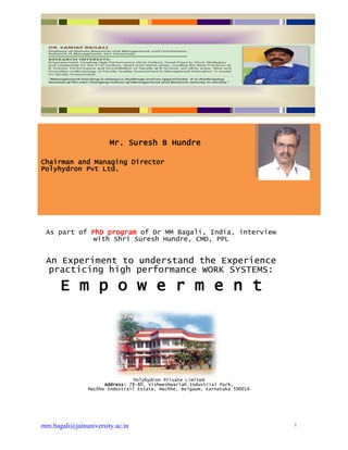 mm.bagali@jainuniversity.ac.in 1
Mr. Suresh B Hundre
Chairman and Managing Director
Polyhydron Pvt Ltd.
As part of PhD program of Dr MM Bagali, India, interview
with Shri Suresh Hundre, CMD, PPL
An Experiment to understand the Experience
practicing high performance WORK SYSTEMS:
E m p o w e r m e n t
Polyhydron Private Limited
Address: 78-80, Vishweshwariah Industrial Park,
Machhe Industrail Estate, Machhe, Belgaum, Karnataka 590014
 