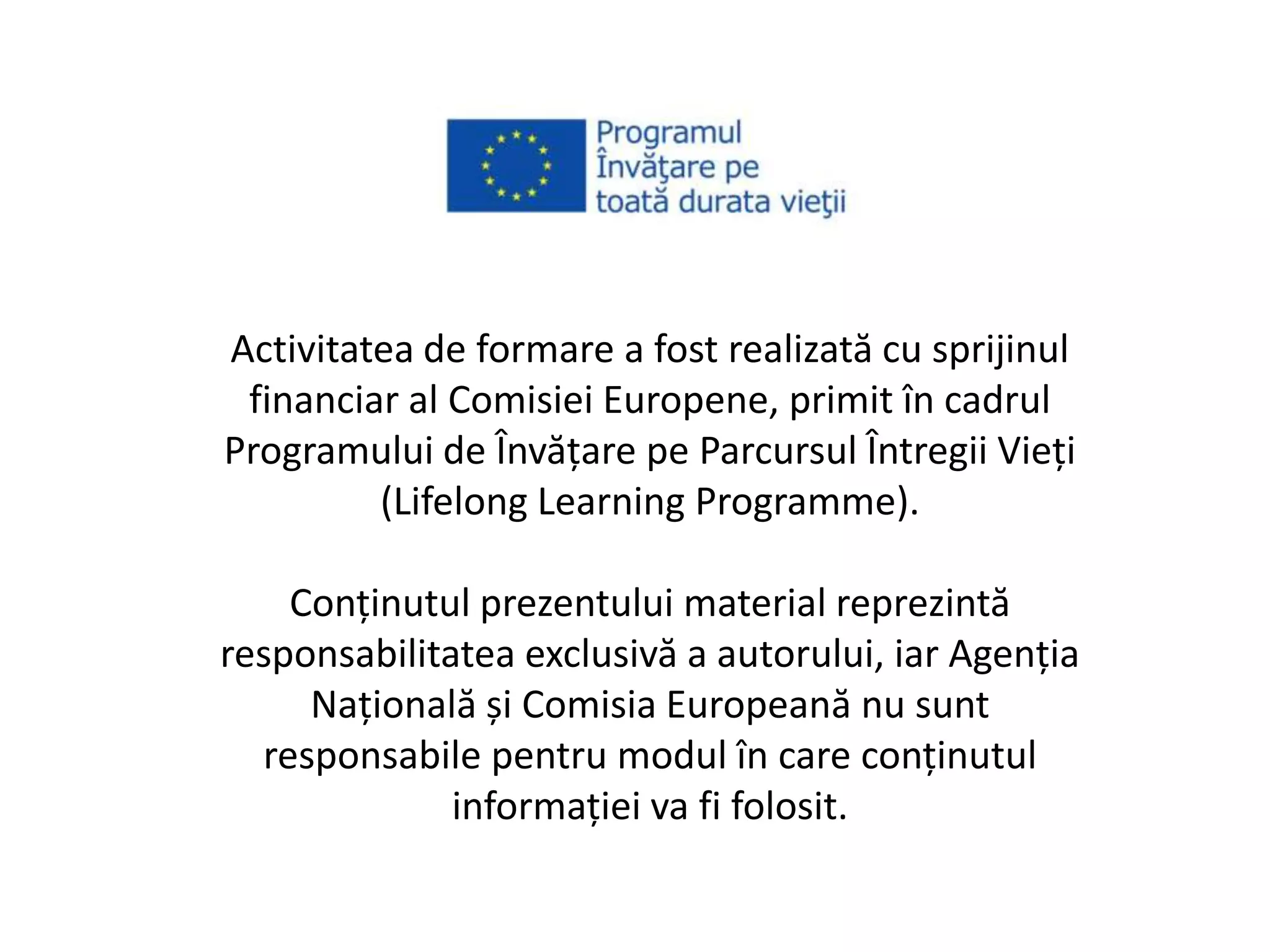 Activitatea de formare a fost realizată cu sprijinul
financiar al Comisiei Europene, primit în cadrul
Programului de Învăţare pe Parcursul Întregii Vieţi
(Lifelong Learning Programme).
Conţinutul prezentului material reprezintă
responsabilitatea exclusivă a autorului, iar Agenţia
Naţională și Comisia Europeană nu sunt
responsabile pentru modul în care conţinutul
informaţiei va fi folosit.
 