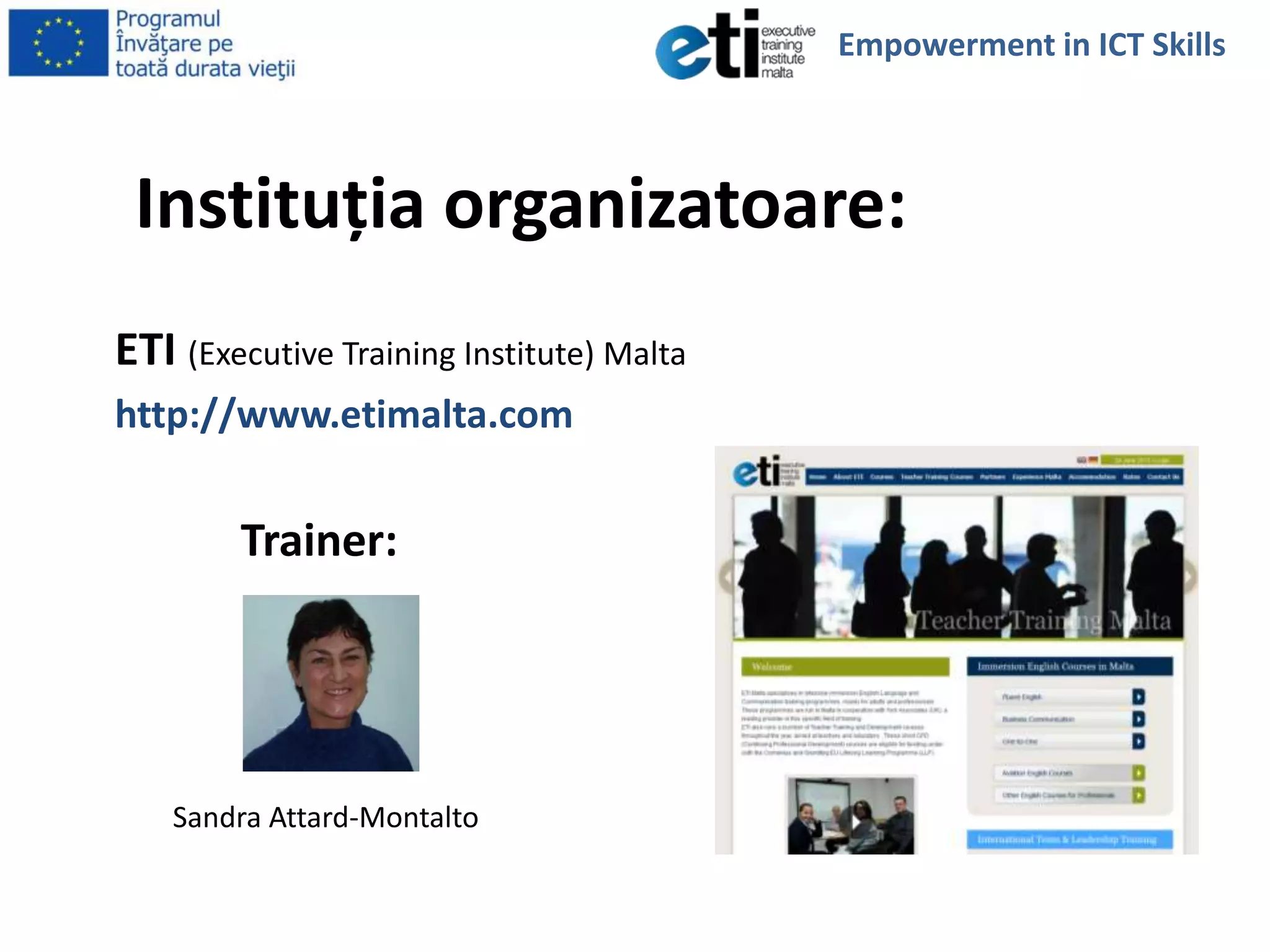 Instituţia organizatoare:
ETI (Executive Training Institute) Malta
http://www.etimalta.com
Trainer:
Sandra Attard-Montalto
Empowerment in ICT Skills
 