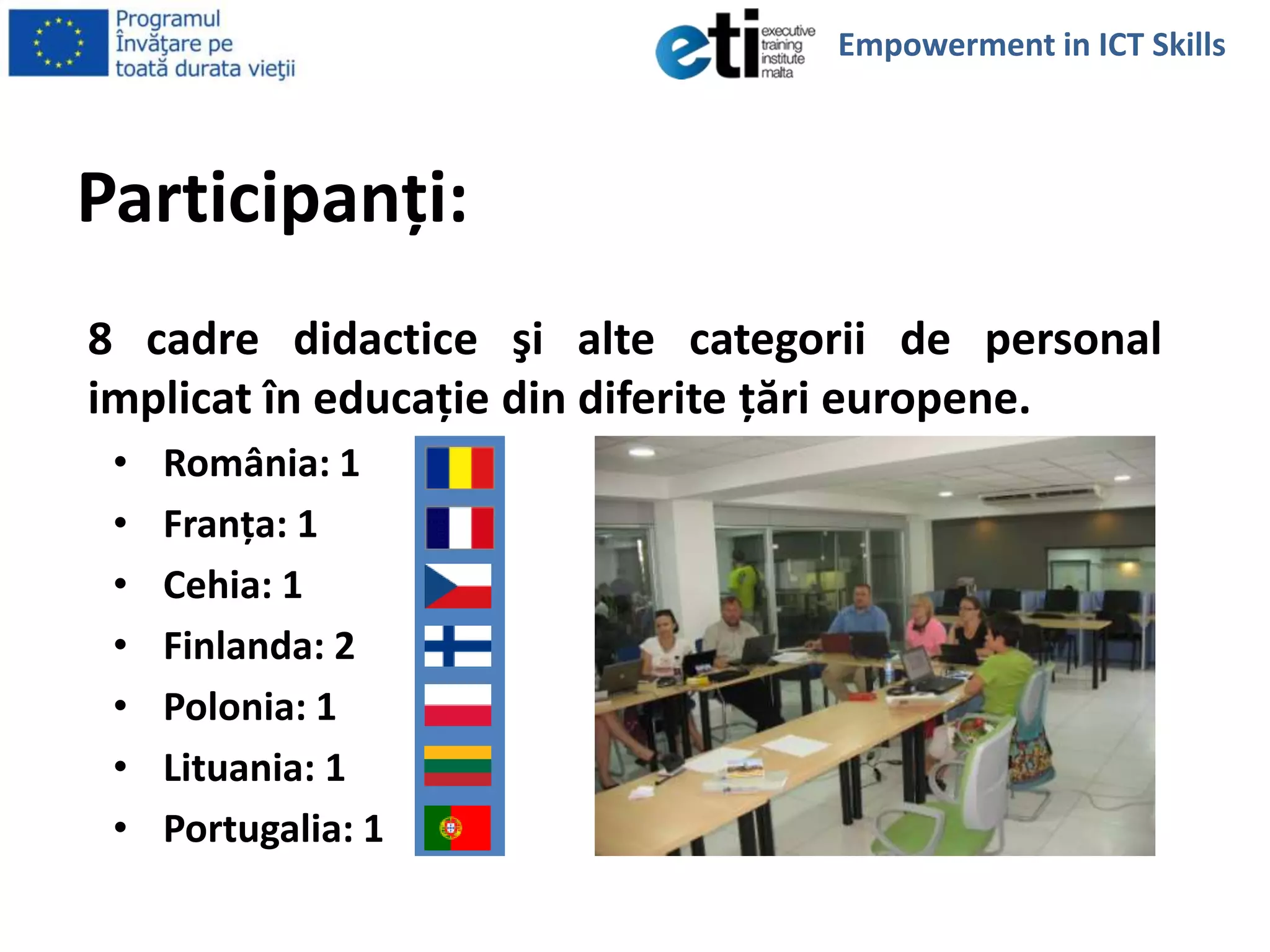 Participanţi:
8 cadre didactice şi alte categorii de personal
implicat în educaţie din diferite ţări europene.
• România: 1
• Franţa: 1
• Cehia: 1
• Finlanda: 2
• Polonia: 1
• Lituania: 1
• Portugalia: 1
Empowerment in ICT Skills
 