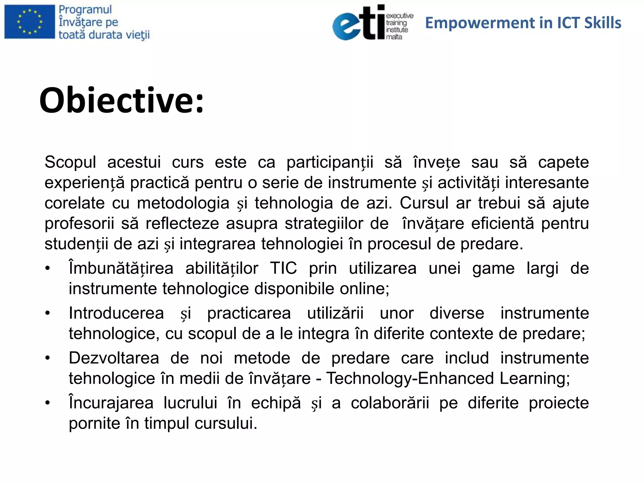 Obiective:
Scopul acestui curs este ca participanții să învețe sau să capete
experiență practică pentru o serie de instrumente și activități interesante
corelate cu metodologia și tehnologia de azi. Cursul ar trebui să ajute
profesorii să reflecteze asupra strategiilor de învățare eficientă pentru
studenții de azi și integrarea tehnologiei în procesul de predare.
• Îmbunătățirea abilităților TIC prin utilizarea unei game largi de
instrumente tehnologice disponibile online;
• Introducerea și practicarea utilizării unor diverse instrumente
tehnologice, cu scopul de a le integra în diferite contexte de predare;
• Dezvoltarea de noi metode de predare care includ instrumente
tehnologice în medii de învățare - Technology-Enhanced Learning;
• Încurajarea lucrului în echipă și a colaborării pe diferite proiecte
pornite în timpul cursului.
Empowerment in ICT Skills
 
