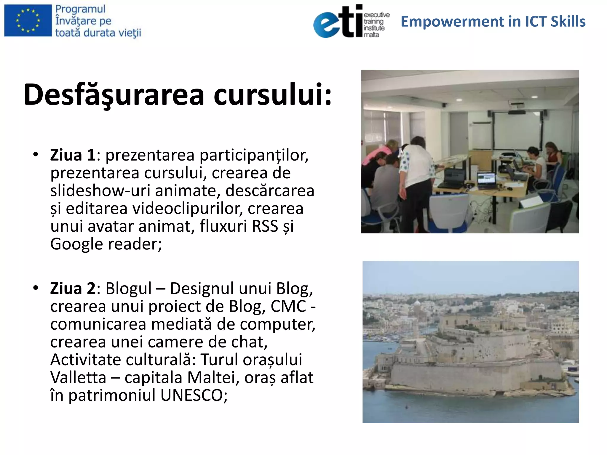 Desfăşurarea cursului:
• Ziua 1: prezentarea participanţilor,
prezentarea cursului, crearea de
slideshow-uri animate, descărcarea
și editarea videoclipurilor, crearea
unui avatar animat, fluxuri RSS și
Google reader;
• Ziua 2: Blogul – Designul unui Blog,
crearea unui proiect de Blog, CMC -
comunicarea mediată de computer,
crearea unei camere de chat,
Activitate culturală: Turul orașului
Valletta – capitala Maltei, oraș aflat
în patrimoniul UNESCO;
Empowerment in ICT Skills
 