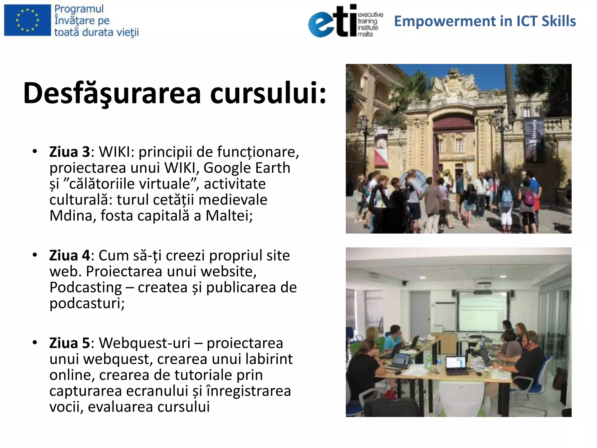 Desfăşurarea cursului:
• Ziua 3: WIKI: principii de funcţionare,
proiectarea unui WIKI, Google Earth
și ”călătoriile virtuale”, activitate
culturală: turul cetăţii medievale
Mdina, fosta capitală a Maltei;
• Ziua 4: Cum să-ţi creezi propriul site
web. Proiectarea unui website,
Podcasting – createa și publicarea de
podcasturi;
• Ziua 5: Webquest-uri – proiectarea
unui webquest, crearea unui labirint
online, crearea de tutoriale prin
capturarea ecranului și înregistrarea
vocii, evaluarea cursului
Empowerment in ICT Skills
 