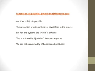 El poder de las palabras: glosario de términos del 15M
Another politics is possible
The revolution was in our hearts, now it flies in the streets
I'm not anti-system, the system is anti-me
This is not a crisis, I just don't love you anymore
We are not a commodity of bankers and politicians

 