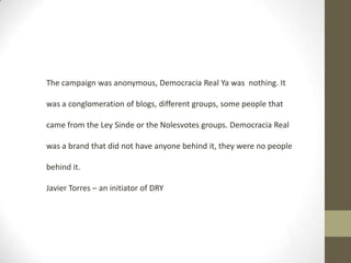 The campaign was anonymous, Democracia Real Ya was nothing. It
was a conglomeration of blogs, different groups, some people that
came from the Ley Sinde or the Nolesvotes groups. Democracia Real
was a brand that did not have anyone behind it, they were no people
behind it.
Javier Torres – an initiator of DRY

 
