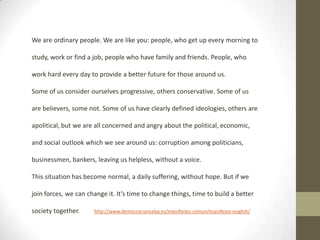 We are ordinary people. We are like you: people, who get up every morning to
study, work or find a job, people who have family and friends. People, who
work hard every day to provide a better future for those around us.
Some of us consider ourselves progressive, others conservative. Some of us
are believers, some not. Some of us have clearly defined ideologies, others are
apolitical, but we are all concerned and angry about the political, economic,
and social outlook which we see around us: corruption among politicians,
businessmen, bankers, leaving us helpless, without a voice.
This situation has become normal, a daily suffering, without hope. But if we
join forces, we can change it. It’s time to change things, time to build a better
society together.

http://www.democraciarealya.es/manifiesto-comun/manifesto-english/

 