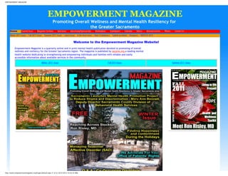 EMPOWERMENT MAGAZINE
EMPOWERMENT MAGAZINE
Promoting Overall Wellness and Mental Health Resiliency for
the Greater Sacramento
Home Current Issue Magazine Sections Interviews Advertising/Sponsorship Distributions Contributors Calendar Videos Announcements Photos Contact Us
Winter 2011 Issue >
Fall 2011 Issue >
Summer 2011 Issue >
Latest Issue >
In the Next Issue >
Note Contributors >
Submit an Article >
Resource >
WINTER 2011 >
Welcome to the Empowerment Magazine Website!
Empowerment Magazine is a quarterly online and in print mental health publication devoted to promoting of overall
wellness and resiliency for the Greater Sacramento region. The magazine is published by sacpros.org,a leading mental
health website dedicating to strengthening and empowering individuals and families with reliable and easily
accessible information about available services in the community.
Winter 2011 Issue Fall 2011 Issue Summer 2011 Issue
http://www.empowermentmagazine.org/Pages/default.aspx (1 of 2) [4/21/2013 10:54:22 AM]
 