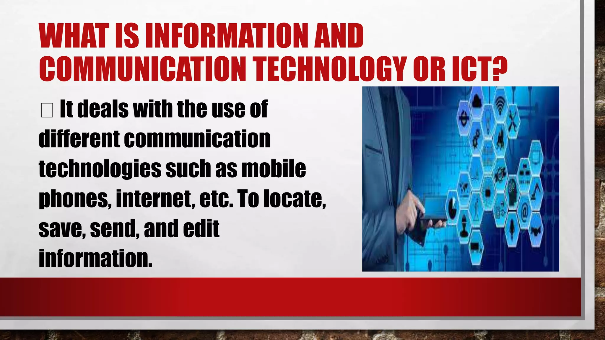 WHAT IS INFORMATION AND
COMMUNICATION TECHNOLOGY OR ICT?
It deals with the use of
different communication
technologies such as mobile
phones, internet, etc. To locate,
save, send, and edit
information.
 