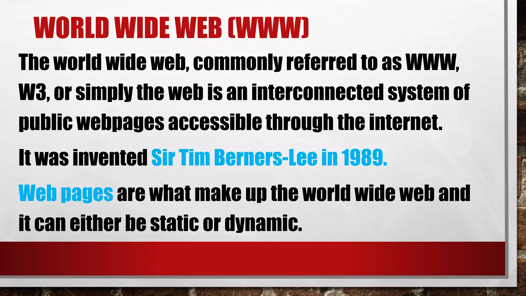 WORLD WIDE WEB (WWW)
The world wide web, commonly referred to as WWW,
W3, or simply the web is an interconnected system of
public webpages accessible through the internet.
It was invented Sir Tim Berners-Lee in 1989.
Web pages are what make up the world wide web and
it can either be static or dynamic.
 