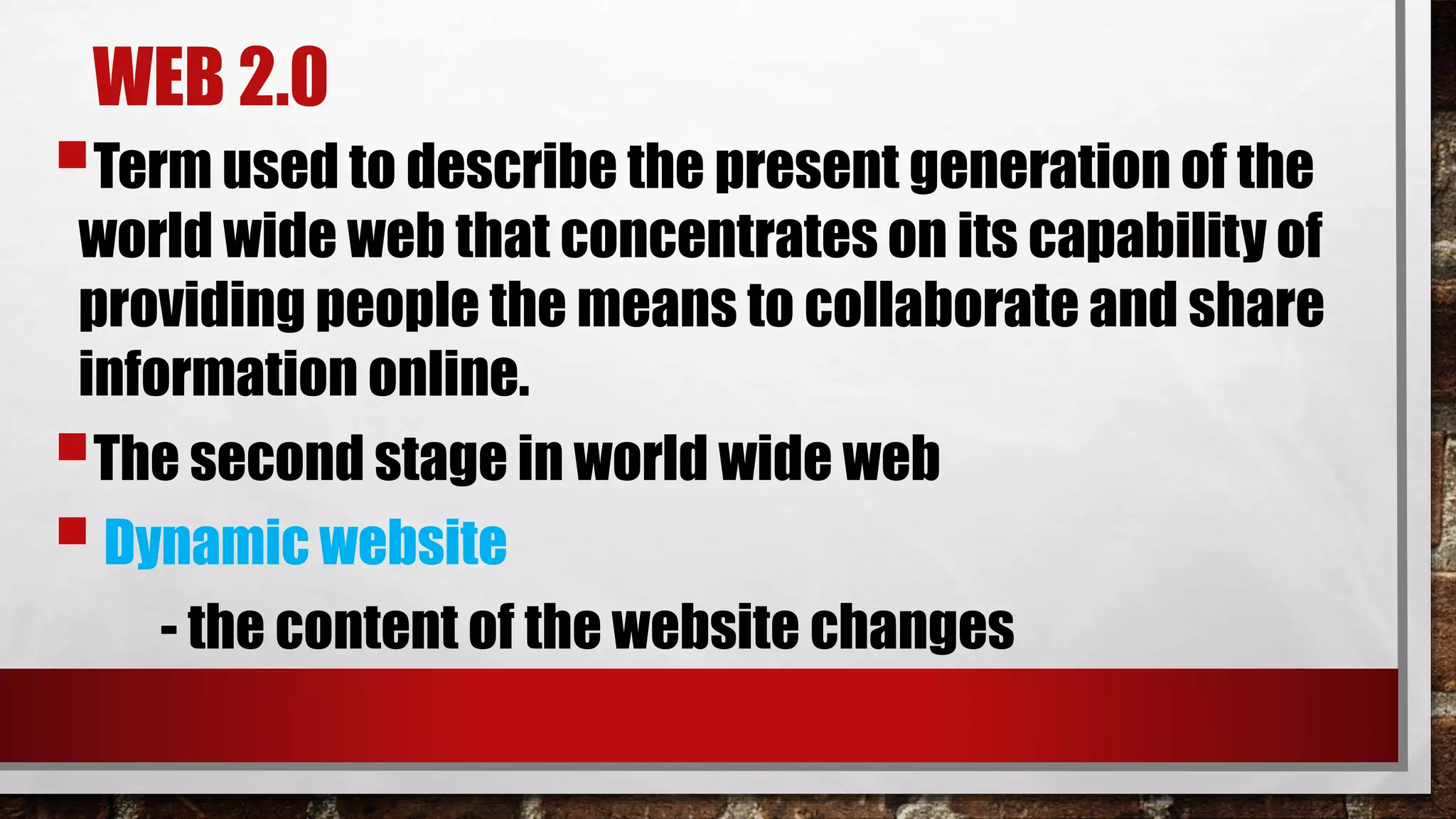 WEB 2.0
Term used to describe the present generation of the
world wide web that concentrates on its capability of
providing people the means to collaborate and share
information online.
The second stage in world wide web
Dynamic website
- the content of the website changes
 