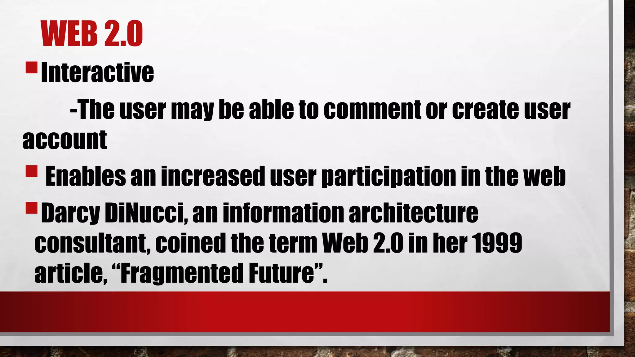 WEB 2.0
Interactive
-The user may be able to comment or create user
account
Enables an increased user participation in the web
Darcy DiNucci, an information architecture
consultant, coined the term Web 2.0 in her 1999
article, “Fragmented Future”.
 