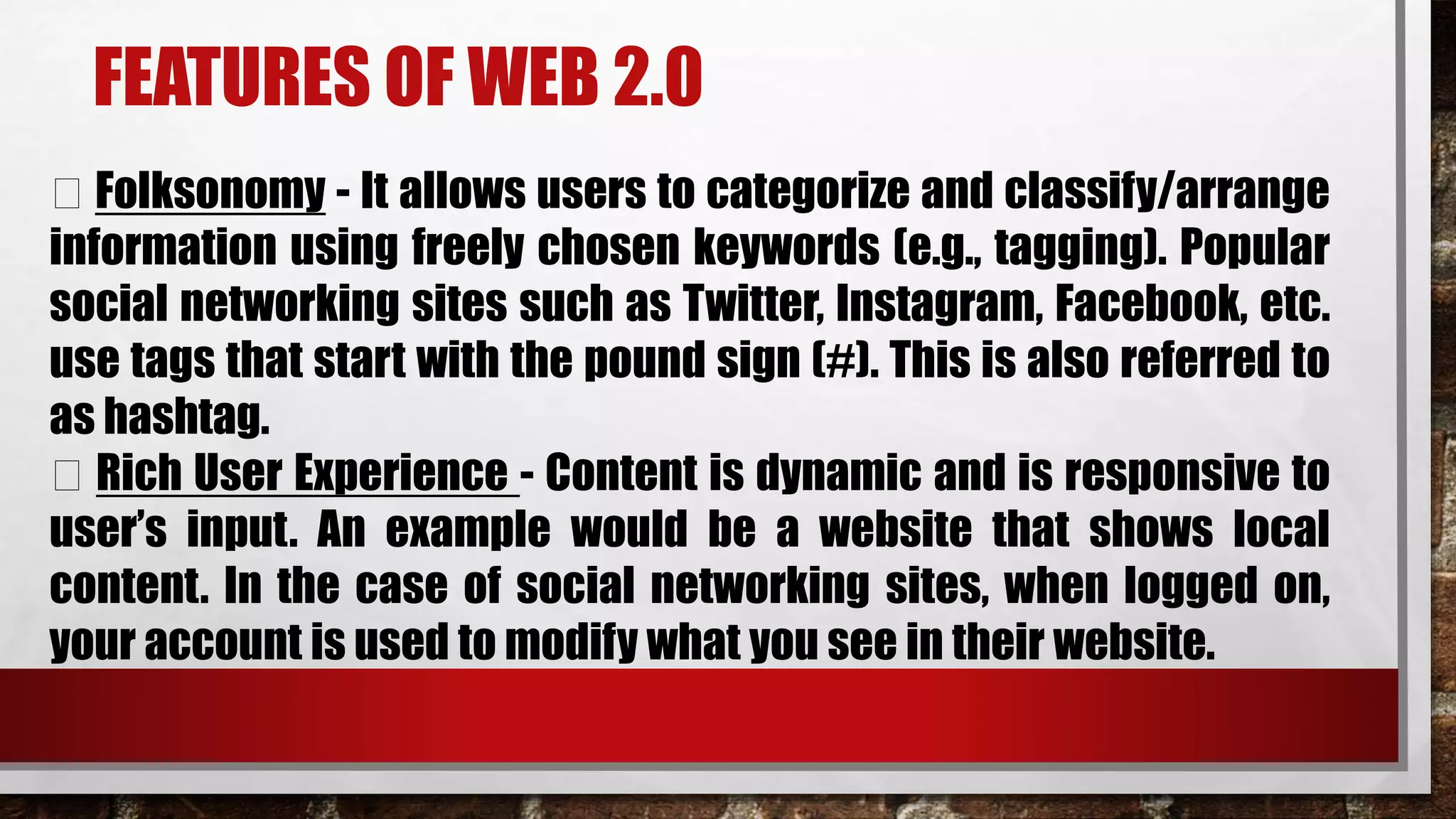 FEATURES OF WEB 2.0
Folksonomy - It allows users to categorize and classify/arrange
information using freely chosen keywords (e.g., tagging). Popular
social networking sites such as Twitter, Instagram, Facebook, etc.
use tags that start with the pound sign (#). This is also referred to
as hashtag.
Rich User Experience - Content is dynamic and is responsive to
user’s input. An example would be a website that shows local
content. In the case of social networking sites, when logged on,
your account is used to modify what you see in their website.
 