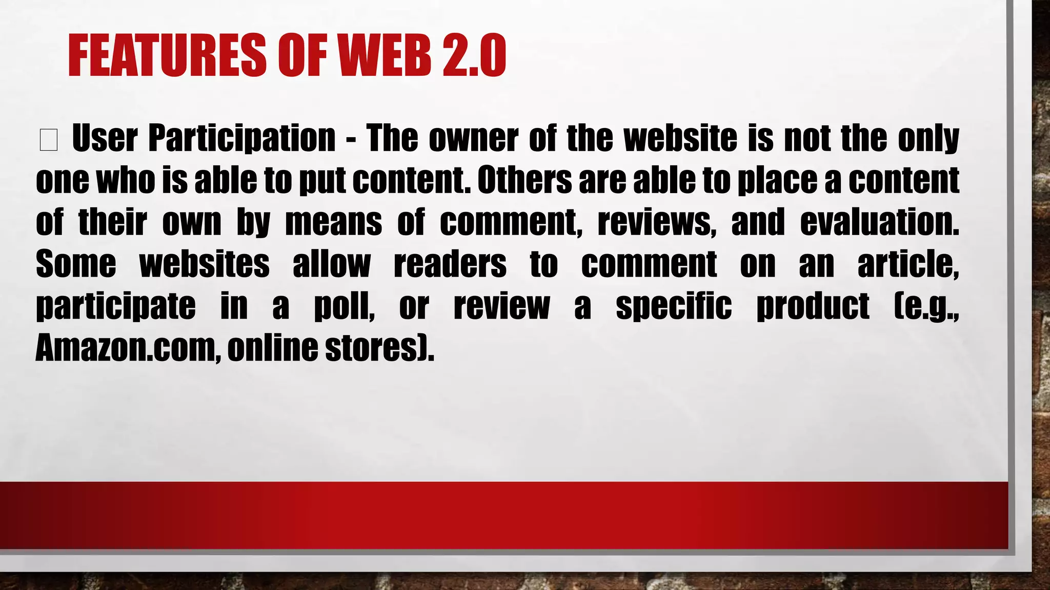FEATURES OF WEB 2.0
User Participation - The owner of the website is not the only
one who is able to put content. Others are able to place a content
of their own by means of comment, reviews, and evaluation.
Some websites allow readers to comment on an article,
participate in a poll, or review a specific product (e.g.,
Amazon.com, online stores).
 
