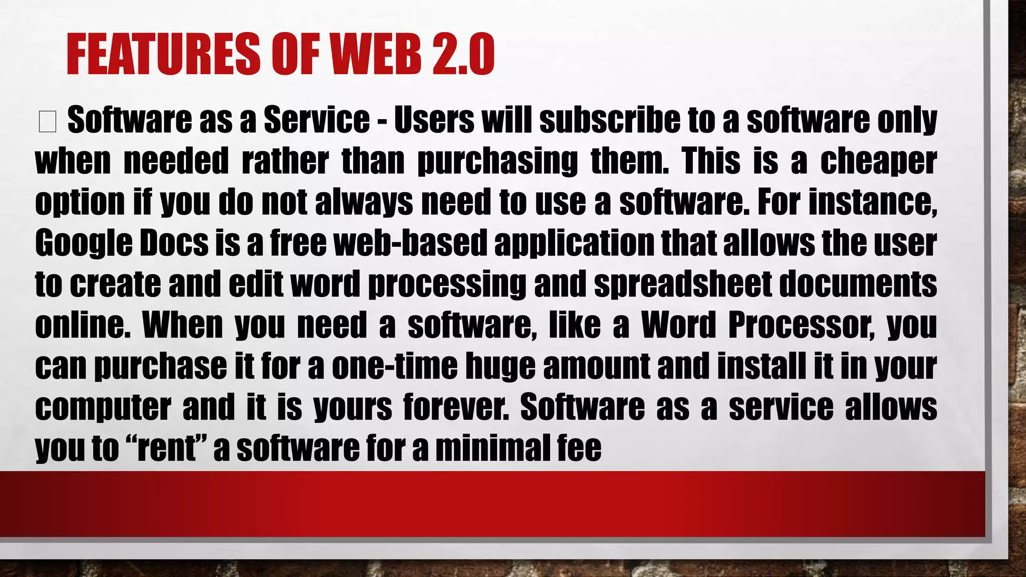 FEATURES OF WEB 2.0
Software as a Service - Users will subscribe to a software only
when needed rather than purchasing them. This is a cheaper
option if you do not always need to use a software. For instance,
Google Docs is a free web-based application that allows the user
to create and edit word processing and spreadsheet documents
online. When you need a software, like a Word Processor, you
can purchase it for a one-time huge amount and install it in your
computer and it is yours forever. Software as a service allows
you to “rent” a software for a minimal fee
 