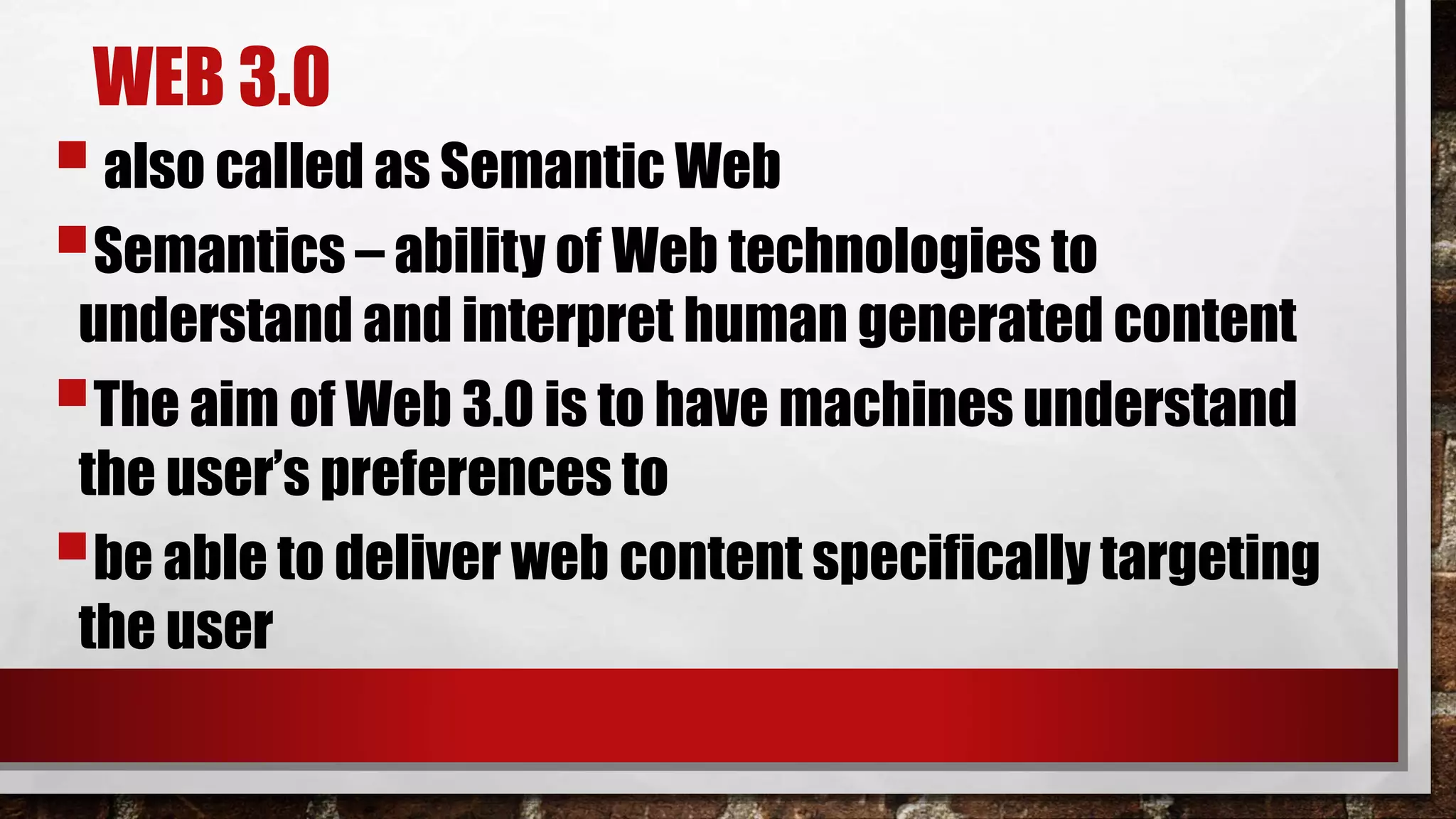 WEB 3.0
also called as Semantic Web
Semantics – ability of Web technologies to
understand and interpret human generated content
The aim of Web 3.0 is to have machines understand
the user’s preferences to
be able to deliver web content specifically targeting
the user
 