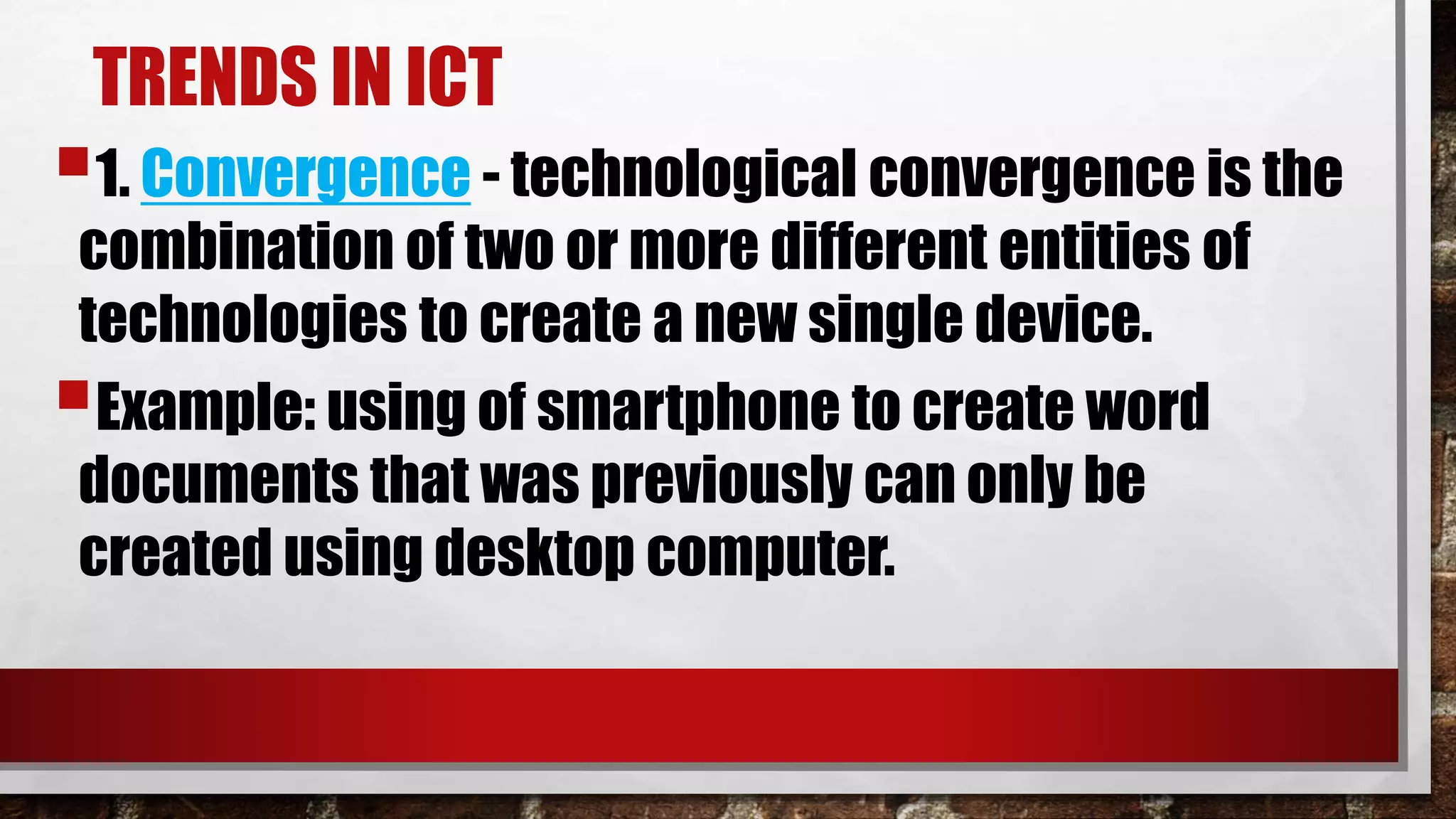 TRENDS IN ICT
1. Convergence - technological convergence is the
combination of two or more different entities of
technologies to create a new single device.
Example: using of smartphone to create word
documents that was previously can only be
created using desktop computer.
 