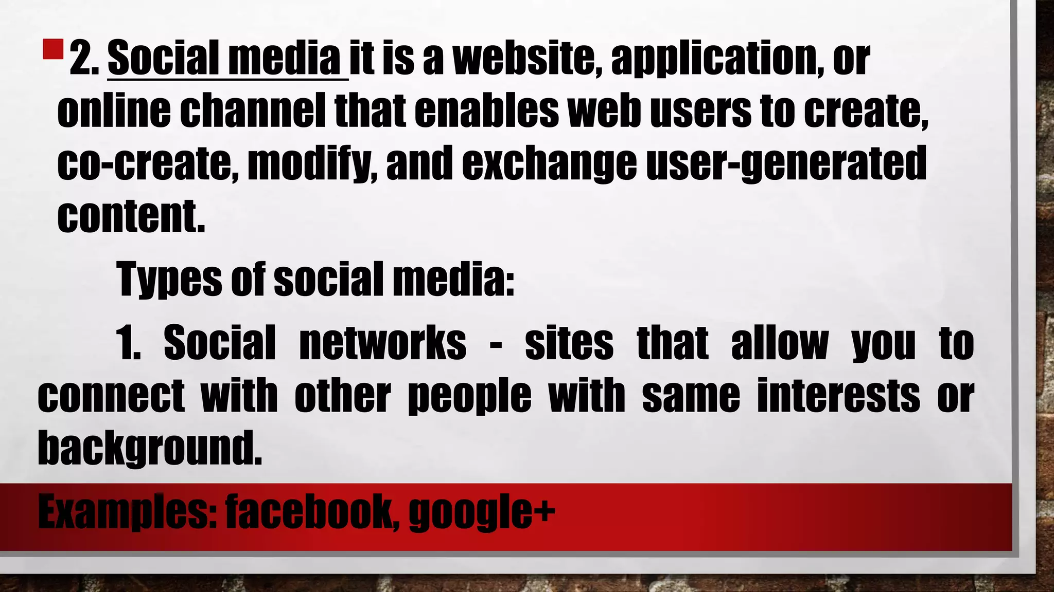 2. Social media it is a website, application, or
online channel that enables web users to create,
co-create, modify, and exchange user-generated
content.
Types of social media:
1. Social networks - sites that allow you to
connect with other people with same interests or
background.
Examples: facebook, google+
 