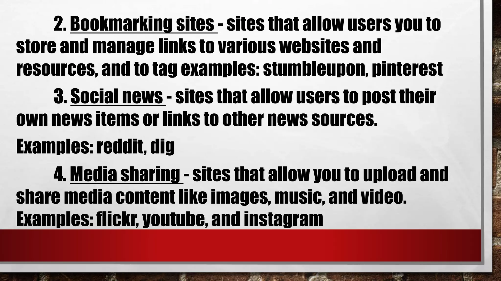 2. Bookmarking sites - sites that allow users you to
store and manage links to various websites and
resources, and to tag examples: stumbleupon, pinterest
3. Social news - sites that allow users to post their
own news items or links to other news sources.
Examples: reddit, dig
4. Media sharing - sites that allow you to upload and
share media content like images, music, and video.
Examples: flickr, youtube, and instagram
 