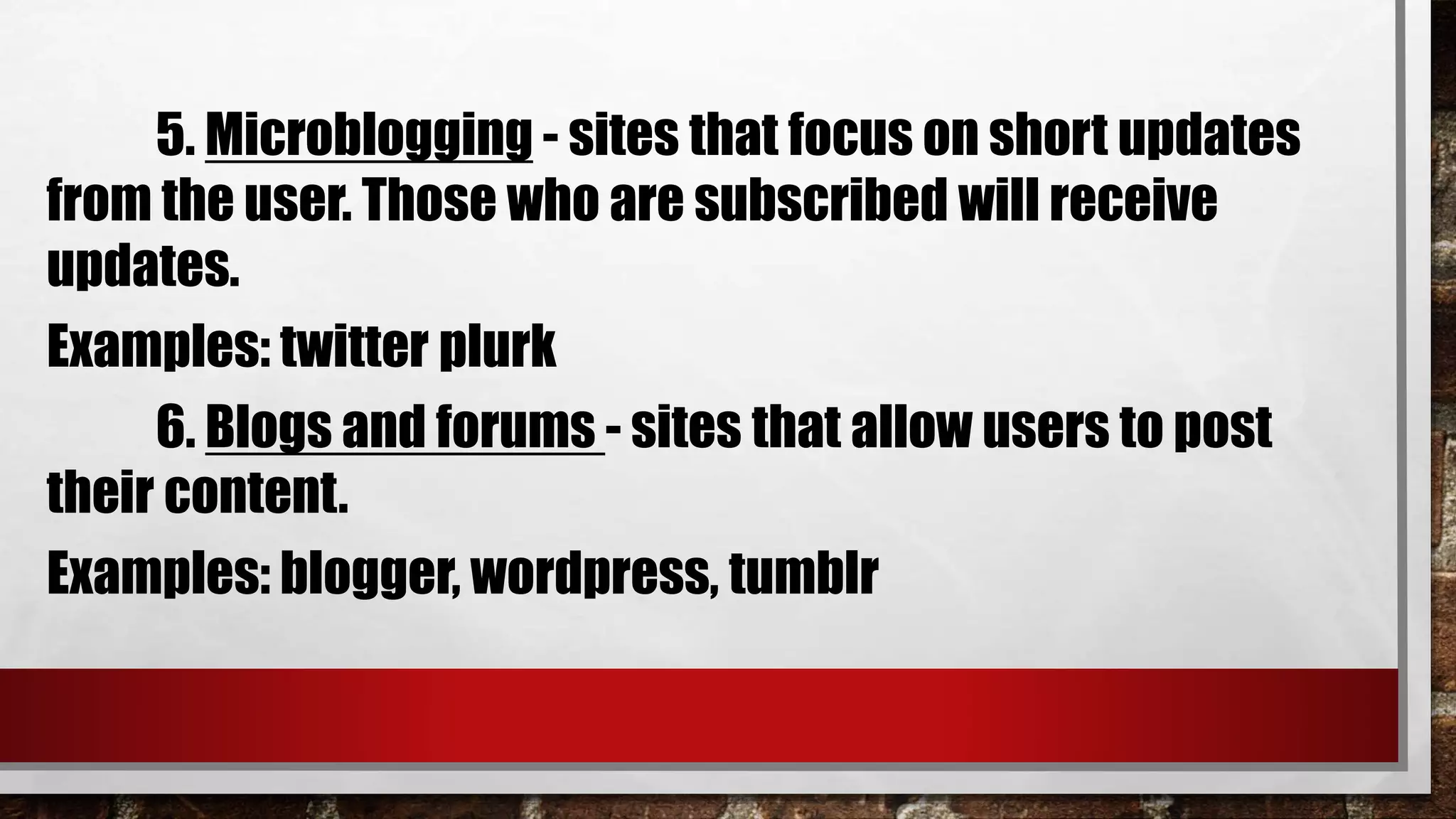 5. Microblogging - sites that focus on short updates
from the user. Those who are subscribed will receive
updates.
Examples: twitter plurk
6. Blogs and forums - sites that allow users to post
their content.
Examples: blogger, wordpress, tumblr
 