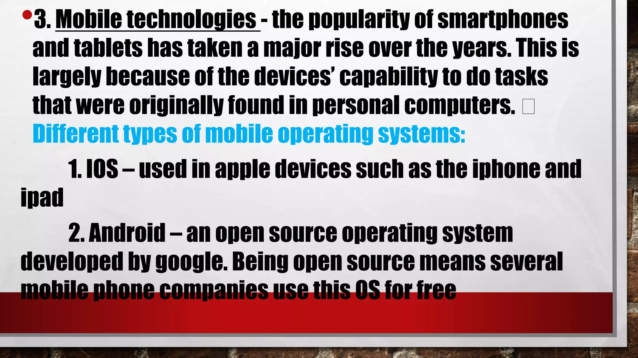 •3. Mobile technologies - the popularity of smartphones
and tablets has taken a major rise over the years. This is
largely because of the devices’ capability to do tasks
that were originally found in personal computers.
Different types of mobile operating systems:
1. IOS – used in apple devices such as the iphone and
ipad
2. Android – an open source operating system
developed by google. Being open source means several
mobile phone companies use this OS for free
 