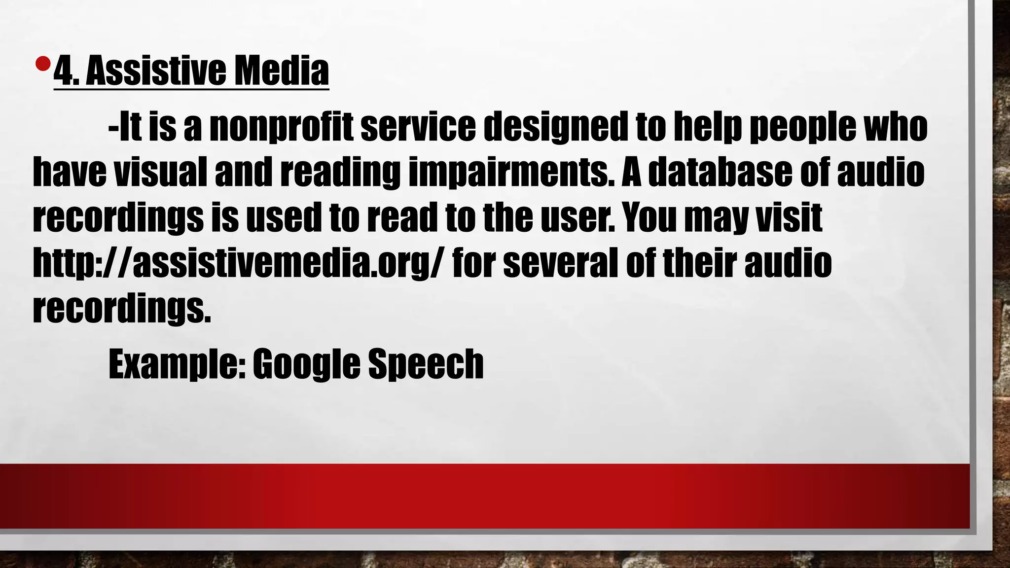 •4. Assistive Media
-It is a nonprofit service designed to help people who
have visual and reading impairments. A database of audio
recordings is used to read to the user. You may visit
http://assistivemedia.org/ for several of their audio
recordings.
Example: Google Speech
 