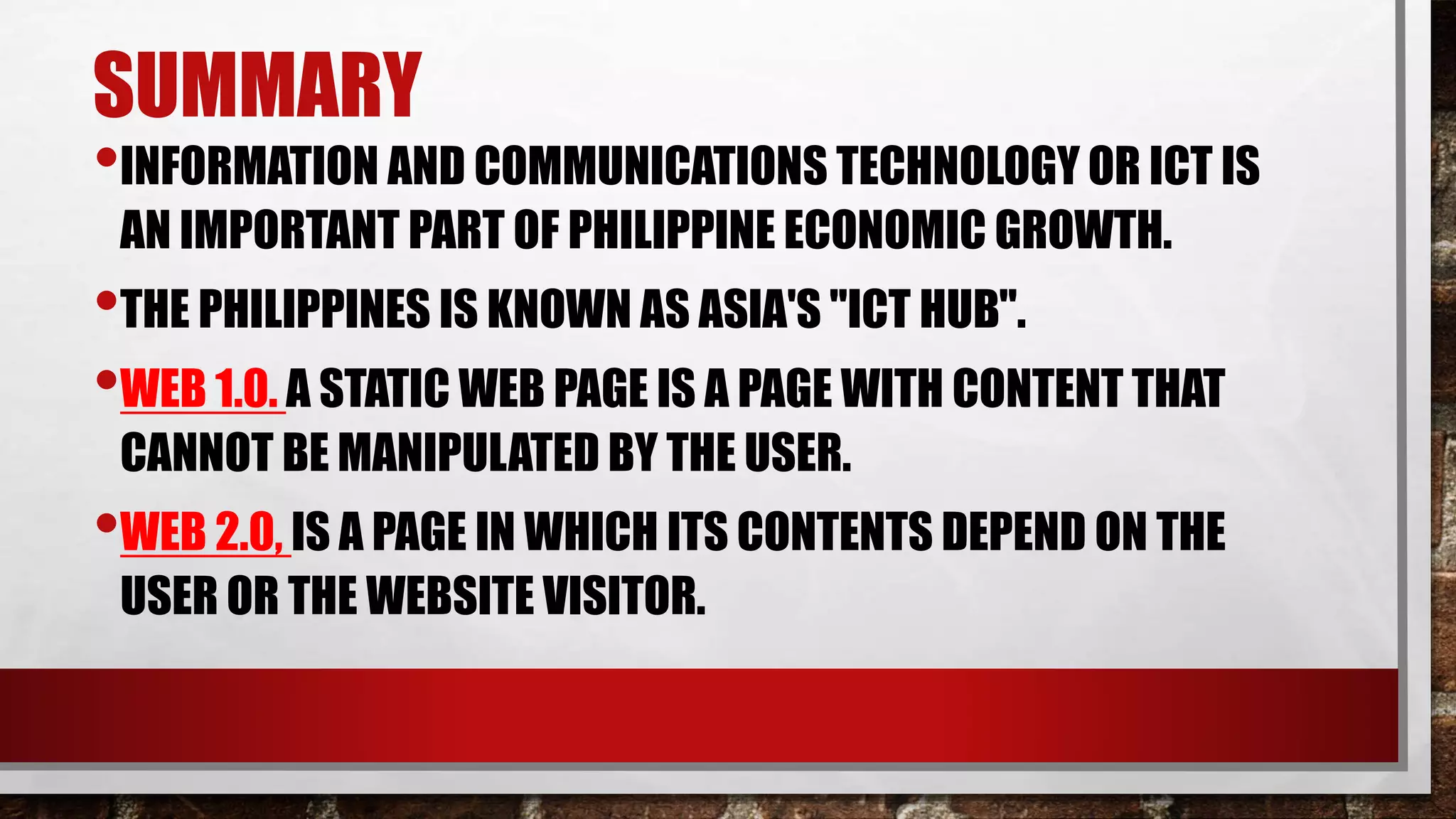 SUMMARY
•INFORMATION AND COMMUNICATIONS TECHNOLOGY OR ICT IS
AN IMPORTANT PART OF PHILIPPINE ECONOMIC GROWTH.
•THE PHILIPPINES IS KNOWN AS ASIA'S "ICT HUB".
•WEB 1.0. A STATIC WEB PAGE IS A PAGE WITH CONTENT THAT
CANNOT BE MANIPULATED BY THE USER.
•WEB 2.0, IS A PAGE IN WHICH ITS CONTENTS DEPEND ON THE
USER OR THE WEBSITE VISITOR.
 