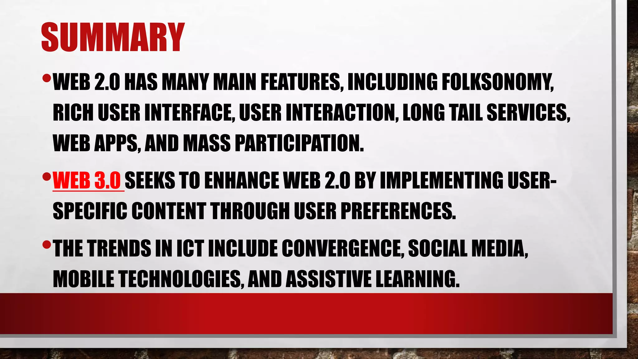SUMMARY
•WEB 2.0 HAS MANY MAIN FEATURES, INCLUDING FOLKSONOMY,
RICH USER INTERFACE, USER INTERACTION, LONG TAIL SERVICES,
WEB APPS, AND MASS PARTICIPATION.
•WEB 3.0 SEEKS TO ENHANCE WEB 2.0 BY IMPLEMENTING USER-
SPECIFIC CONTENT THROUGH USER PREFERENCES.
•THE TRENDS IN ICT INCLUDE CONVERGENCE, SOCIAL MEDIA,
MOBILE TECHNOLOGIES, AND ASSISTIVE LEARNING.
 