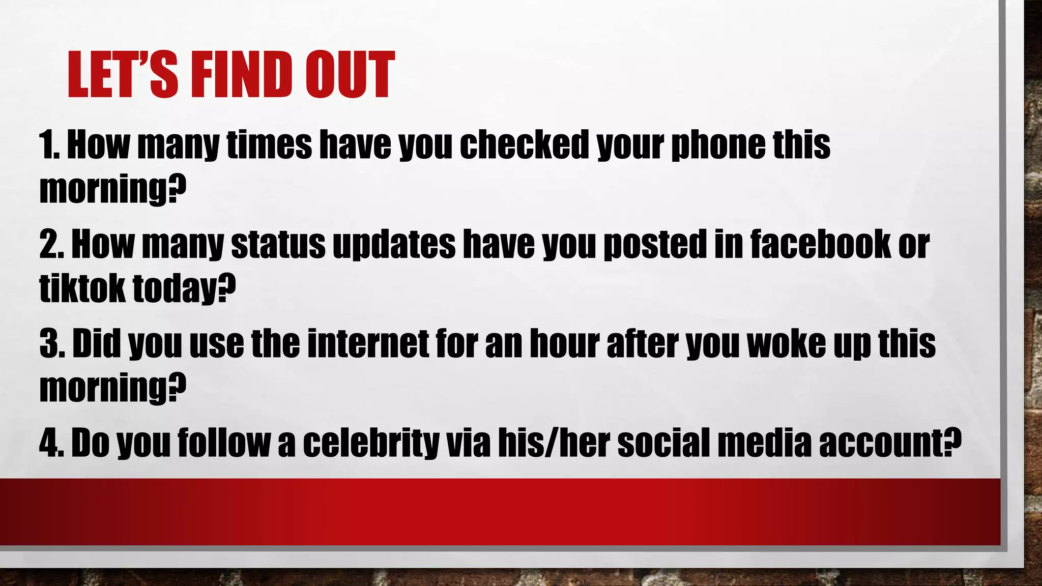 LET’S FIND OUT
1. How many times have you checked your phone this
morning?
2. How many status updates have you posted in facebook or
tiktok today?
3. Did you use the internet for an hour after you woke up this
morning?
4. Do you follow a celebrity via his/her social media account?
 