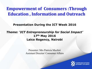 Empowerment of Consumers :Through
Education , Information and Outreach
Presentation During the ICT Week 2016
Theme: ‘ICT Entrepreneurship for Social Impact’
17th May 2016
Laico Regency, Nairobi
Presenter: Mrs Patricia Muchiri
Assistant Director/ Consumer Affairs
 