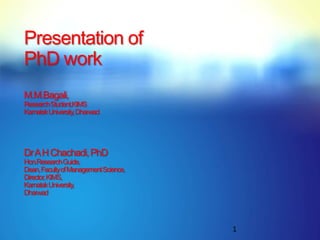 Presentation of
PhD work
M.M.Bagali,
Research Student,KIMS
KarnatakUniversity, Dharwad




Dr A H Chachadi, PhD
Hon.ResearchGuide,
Dean, Faculty of Management Science,
Director, KIMS,
KarnatakUniversity,
Dharwad




                                       1
 
