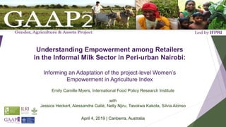 Understanding Empowerment among Retailers
in the Informal Milk Sector in Peri-urban Nairobi:
Informing an Adaptation of the project-level Women’s
Empowerment in Agriculture Index
Emily Camille Myers, International Food Policy Research Institute
with
Jessica Heckert, Alessandra Galiè, Nelly Njiru, Tasokwa Kakota, Silvia Alonso
April 4, 2019 | Canberra, Australia
 