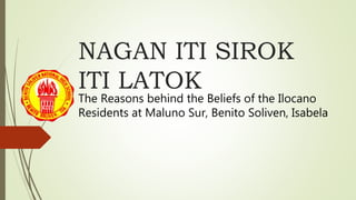NAGAN ITI SIROK
ITI LATOK
The Reasons behind the Beliefs of the Ilocano
Residents at Maluno Sur, Benito Soliven, Isabela
 