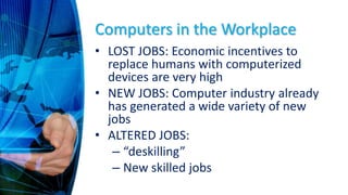 Computers in the Workplace
• LOST JOBS: Economic incentives to
replace humans with computerized
devices are very high
• NEW JOBS: Computer industry already
has generated a wide variety of new
jobs
• ALTERED JOBS:
– “deskilling”
– New skilled jobs
 